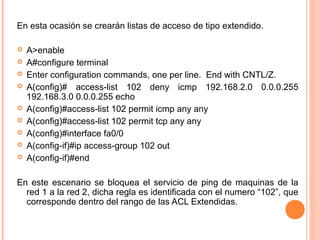 En esta ocasión se crearán listas de acceso de tipo extendido.
 
 A>enable
 A#configure terminal
 Enter configuration commands, one per line. End with CNTL/Z.
 A(config)# access-list 102 deny icmp 192.168.2.0 0.0.0.255
192.168.3.0 0.0.0.255 echo
 A(config)#access-list 102 permit icmp any any
 A(config)#access-list 102 permit tcp any any
 A(config)#interface fa0/0
 A(config-if)#ip access-group 102 out
 A(config-if)#end
En este escenario se bloquea el servicio de ping de maquinas de la
red 1 a la red 2, dicha regla es identificada con el numero “102”, que
corresponde dentro del rango de las ACL Extendidas.
 