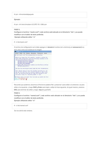 # rpm –ivhnombredelpaquete
Ejemplo.
# rpm –ivh bind-chrootenv-9.5.0P2-18.1.i586.rpm
PASO 3.
Configurar el archivo “resolv.conf” | este archivo está ubicado en el directorio “/etc” y se puede
modificar con el editor de texto preferido.
Ejemplo utilizando editor “vi”
# vi /etc/resolv.conf
Al archivo de configuración se le debe agregar el domain(el nombre de tu dominio)y el nameserver(la ip
de tu dns) como se muestra en la imagen.
Recuerda que podemos ubicarnos al final de la palabra file! y presionar i para editar a la derecha o a para
editar a la izquierda, y luego Shift y Enter para bajar y editar la línea siguiente, de igual manera, presiona
ESC para terminar de editar y luego :wqpara guardarlo
PASO 4.
Configurar el archivo “named.conf” | este archivo está ubicado en el directorio “/etc” y se puede
modificar con el editor de texto preferido.
Ejemplo utilizando editor “vi”
# vi /etc/named.conf
Se nos abrirá esta ventana.
 