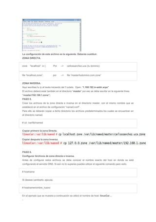 La configuración de este archivo es la siguiente. Deberás sustituir.
ZONA DIRECTA.
zone “localhost” in { Por –> carlossanchez.uca (tu dominio)
file “localhost.zone”; por –> file “master/tudominio.com.zone”
ZONA INVERSA.
Aquí escribes tu ip al revés iniciando del 3 octeto. Ejem. “1.168.192.in-addr.arpa”
El archivo deberá estar también en el directorio “master” por eso se debe escribir en la siguiente línea:
“master/192.168.1.zone”;
PASO 5.
Crear los archivos de la zona directa e inversa en el directorio master, con el mismo nombre que se
estableció en el archivo de configuración “named.conf”.
Para ello se deberán copiar a dicho directorio los archivos predeterminados los cuales se encuentran en
el directorio named.
# cd /var/lib/named
Copiar primero la zona Directa.
Copiar después la zona Inversa.
.
PASO 6.
Configurar Archivos de zona directa e inversa.
Antes de configurar estos archivos se debe conocer el nombre exacto del host en donde se está
configurando el servidor DNS. Si aún no lo supieres puedes utilizar el siguiente comando para verlo.
# hostname
Si deseas cambiarlo, ejecuta.
# hostnamenombre_nuevo
En el ejemplo que se muestra a continuación se utilizó el nombre de host: linuxCar…
-
 
