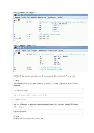 CONFIGURAR LA ZONA DIRECTA
-
CONFIGURAR LA ZONA INVERSA
-
OJO: Ese 66 que aparece debajo del arroba @, corresponde al último octeto de la IP del servidor.
-
PASO 7.
Cuando se terminan de configurar las zonas se procede a verificar el estado del demonio con el
comando.
# servicenamed status
Si está dormido, se debe levanta con el comando
# servicenamedstart
Para que el demonio se despierte automáticamente cada vez que iniciemos el servidor debemos
aplicar el siguiente comando.
# chkconfignamedon
PASO 8.
Verificar el funcionamiento del servidor DNS.
 