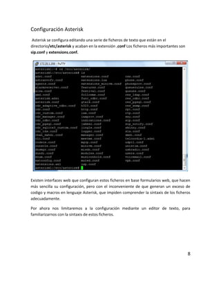 Configuración Asterisk
Asterisk se configura editando una serie de ficheros de texto que están en el
directorio/etc/asterisk y acaban en la extensión .conf Los ficheros más importantes son
sip.conf y extensions.conf.
Existen interfaces web que configuran estos ficheros en base formularios web, que hacen
más sencilla su configuración, pero con el inconveniente de que generan un exceso de
codigo y macros en lenguaje Asterisk, que impiden comprender la sintaxis de los ficheros
adecuadamente.
Por ahora nos limitaremos a la configuración mediante un editor de texto, para
familiarizarnos con la sintaxis de estos ficheros.
8
 