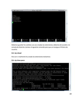 Debemos guardar los cambios una vez creadas las extensiones, debemos de acceder a la
consola de Asterisk y teclear el siguiente comando para que se recargue el fichero de
usuarios
CLI> sip reload
Para ver si realmente ha creado las extensiones tecleamos:
CLI> sip show peers
10
 