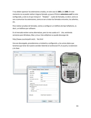 Y nos deben aparecer las extensiones creadas, en este caso la 1001 y la 1000. En este
momento no se puede realizar ninguna llamada, ya que el fichero extensions.conf no esta
configurado, y este es el que incluye el “Dialplan” o plan de llamadas, es decir, como se
van a comunicar las extensiones, como se van a tratar las llamadas entrantes, las salientes,
etc.
Para realizar pruebas de llamadas, vamos a configurar un teléfono de tipo Softphone, es
decir, un teléfono por software.
En el mercado existen varias alternativas, pero la mas usada es X‐Lite, existiendo
versiones para Windows, Mac y Linux. Este softphone se puede descargar de:
http://www.counterpath.net/x‐lite.html
Una vez descargado, procederemos a instalarlo y configurarlo, y los unicos datos que
tenemos que tener de nuestro servidor Asterisk es la direccion IP, el usuario, la extension
y la clave.
11
 
