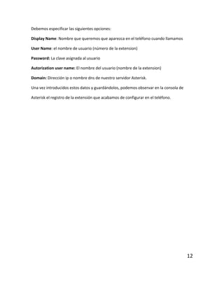 Debemos especificar las siguientes opciones:
Display Name: Nombre que queremos que aparezca en el teléfono cuando llamamos
User Name: el nombre de usuario (número de la extension)
Password: La clave asignada al usuario
Autorization user name: El nombre del usuario (nombre de la extension)
Domain: Dirección ip o nombre dns de nuestro servidor Asterisk.
Una vez introducidos estos datos y guardándolos, podemos observar en la consola de
Asterisk el registro de la extensión que acabamos de configurar en el teléfono.
12
 