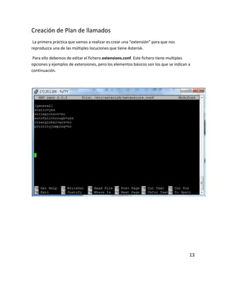 Creación de Plan de llamados
La primera práctica que vamos a realizar es crear una “extensión” para que nos
reproduzca una de las múltiples locuciones que tiene Asterisk.
Para ello debemos de editar el fichero extensions.conf. Este fichero tiene multiples
opciones y ejemplos de extensiones, pero los elementos básicos son los que se indican a
continuación.
13
 