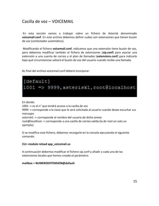 Casilla de voz – VOICEMAIL
En esta sección vamos a trabajar sobre un fichero de Asterisk denominado
voicemail.conf. En este archivo debemos definir cuáles son extensiones que tienen buzón
de voz (contestador automático).
Modificando el fichero voicemail.conf, indicamos que una extensión tiene buzón de voz,
pero debemos modificar también el fichero de extensiones (sip.conf) para asociar una
extensión a una cuenta de correo y el plan de llamadas (extensions.conf) para indicarle
bajo qué circunstancias saltará el buzón de voz del usuario cuando recibe una llamada.
AL final del archivo voicemail.conf deberá incorporar:
En donde:
1001 -> es el n° que tendrá acceso a la casilla de voz
9999 -> corresponde a la clave que le será solicitada al usuario cuando desee escuchar sus
mensajes
asterisk1 -> corresponde al nombre del usuario de dicho anexo
root@localhost -> corresponde a una casilla de correo valida (la de root en solo un
ejemplo).
Si se modifica este fichero, debemos recargarlo en la consola ejecutando el siguiente
comando:
CLI> module reload app_voicemail.so
A continuación debemos modificar el fichero sip.conf y añadir a cada una de las
extensiones locales que hemos creado el parámetro:
mailbox = NUMEROEXTENSION@default
15
 