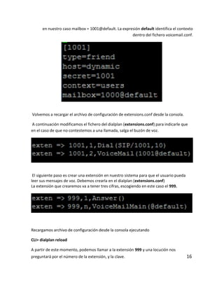 en nuestro caso mailbox = 1001@default. La expresión default identifica el contexto
dentro del fichero voicemail.conf.
Volvemos a recargar el archivo de configuración de extensions.conf desde la consola.
A continuación modificamos el fichero del dialplan (extensions.conf) para indicarle que
en el caso de que no contestemos a una llamada, salga el buzón de voz.
El siguiente paso es crear una extensión en nuestro sistema para que el usuario pueda
leer sus mensajes de voz. Debemos crearla en el dialplan (extensions.conf)
La extensión que crearemos va a tener tres cifras, escogiendo en este caso el 999.
Recargamos archivo de configuración desde la consola ejecutando
CLI> dialplan reload
A partir de este momento, podemos llamar a la extensión 999 y una locución nos
preguntará por el número de la extensión, y la clave. 16
 