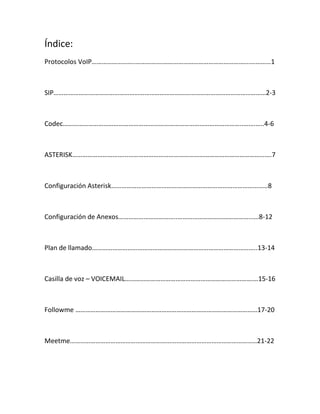 Índice:
Protocolos VoIP……………………..…………….…………………………………………….…………1
SIP………………………………………………………………………………………………………………2-3
Codec……………………………………………………………………………………………..…….…..4-6
ASTERISK…………………………...………………………………………………………………………….7
Configuración Asterisk…………………………………………………………………………………8
Configuración de Anexos……………………………..……………………………………..….8-12
Plan de llamado……………………………………………………………………………………..13-14
Casilla de voz – VOICEMAIL………………………………………………………………….…15-16
Followme ………………………………………………………………………………………………17-20
Meetme…………………………………………………………………………………………………21-22
 