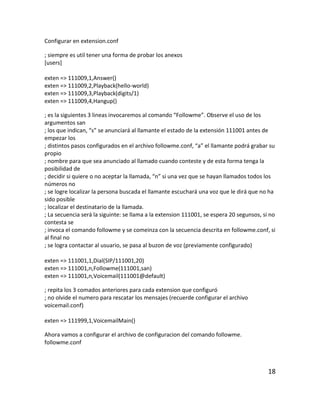 Configurar en extension.conf
; siempre es util tener una forma de probar los anexos
[users]
exten => 111009,1,Answer()
exten => 111009,2,Playback(hello-world)
exten => 111009,3,Playback(digits/1)
exten => 111009,4,Hangup()
; es la siguientes 3 lineas invocaremos al comando “Followme”. Observe el uso de los
argumentos san
; los que indican, “s” se anunciará al llamante el estado de la extensión 111001 antes de
empezar los
; distintos pasos configurados en el archivo followme.conf, “a” el llamante podrá grabar su
propio
; nombre para que sea anunciado al llamado cuando conteste y de esta forma tenga la
posibilidad de
; decidir si quiere o no aceptar la llamada, “n” si una vez que se hayan llamados todos los
números no
; se logre localizar la persona buscada el llamante escuchará una voz que le dirá que no ha
sido posible
; localizar el destinatario de la llamada.
; La secuencia será la siguinte: se llama a la extension 111001, se espera 20 segunsos, si no
contesta se
; invoca el comando followme y se comeinza con la secuencia descrita en followme.conf, si
al final no
; se logra contactar al usuario, se pasa al buzon de voz (previamente configurado)
exten => 111001,1,Dial(SIP/111001,20)
exten => 111001,n,Followme(111001,san)
exten => 111001,n,Voicemail(111001@default)
; repita los 3 comados anteriores para cada extension que configuró
; no olvide el numero para rescatar los mensajes (recuerde configurar el archivo
voicemail.conf)
exten => 111999,1,VoicemailMain()
Ahora vamos a configurar el archivo de configuracion del comando followme.
followme.conf
18
 