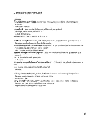 Configurar en followme.conf
[general]
featuredigittimeout=>5000 ; numero de milisegundos que tiene el llamado para
; aceptar o
; rechazar la llamada .
takecall=>1 ; para aceptar la llamada, el llamado, después de
; descolgar, tendrá que presionar la
; tecla 1 del teléfono.
declinecall=>2 ; para rechazarla la tecla 2 .
call-from-prompt=>followme/call-from ; esta es la voz predefinida que escuchará el
; llamadoanunciándole quien lo está llamando
norecording-prompt=>followme/no-recording ; la voz predefinida si el llamante no ha
; registrado el propio nombre o si la opción
; para registrarlo no ha sido activada .
options-prompt=>followme/options ; esta voz anunciará al llamado que tendrá que
; pulsar 1
para aceptar la llamada y dos para
; rechazarla.
pls-hold-prompt=>followme/pls-hold-while-try ; El llamante escuchará esta voz que le
dirá
;que espere mientras se intentará localizar el
; llamado .
status-prompt=>followme/status ; Esta voz anunciará al llamante que la persona
; llamada no se encuentra en ese momento en su
; oficina/casa/etc.
sorry-prompt=>followme/sorry ; si al final de todos los desvíos nadie contesta la
; llamada, esta voz anunciará al llamante que no se
; ha podido localizar la persona buscada.
19
 