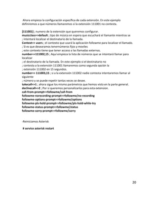 Ahora empieza la configuración específica de cada extensión. En este ejemplo
definiremos a que números llamaremos si la extensión 111001 no contesta.
[111001] ; numero de la extensión que queremos configurar.
musicclass=>default ; tipo de música en espera que escuchará el llamante mientras se
; intentará localizar el destinatario de la llamada.
Context=> users ; el contexto que usará la aplicación followme para localizar el llamado.
; Si es que desearamos tenernúmeros fijos y moviles
; este contexto tiene que tener acceso a las llamadas externas.
number=>111002,15 ; Aquí empieza la lista de números que se intentará llamar para
localizar
; el destinatario de la llamada. En este ejemplo si el destinatario no
; contesta a la extensión 111001 llamaremos como segunda opción la
; extensión 111002 en 15 segundos.
number=> 111003,15 ; si a la extensión 111002 nadie contesta intentaremos llamar al
siguiente
; número y se puede repetir tantas veces se desee.
takecall=>1 ; ahora sigue los mismo parámetros que hemos visto en la parte general.
declinecall=>2 ; Por si queremos personalizarlos para esta extension.
call-from-prompt=>followme/call-from
followme-norecording-prompt=>followme/no-recording
followme-options-prompt=>followme/options
followme-pls-hold-prompt=>followme/pls-hold-while-try
followme-status-prompt=>followme/status
followme-sorry-prompt=>followme/sorry
-Reiniciamos Asterisk
# service asterisk restart
20
 