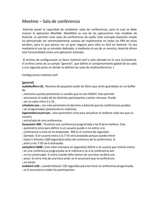 Meetme – Sala de conferencia
Asterisk posee la capacidad de establecer salas de conferencias, para lo cual se debe
invocar la aplicación MeetMe. MeetMe() es una de las aplicaciones más notables de
Asterisk. Le permite crear salas de conferencias de audio. Este concepto bastante simple
ha demostrado ser extremadamente costoso de implementar en todas las PBX de otros
vendors, pero lo que parece ser un gran negocio para ellos es fácil en Asterisk. Ya sea
mediante el uso de un servidor dedicado, o mediante el uso de un servicio, Asterisk ofrece
esta funcionalidad como una aplicación estándar.
El archivo de configuracion se llama meetme.conf y esta ubicado en la rura /ec/asterisk.
El archivo conta de un campo “general”, que define el comportamiento global de las salas
y una segunda parte en donde se definen las salas de multiconferencia. t
Configuramos meetme.conf
[general]
audiobuffers=32 ; Numero de paquetes audio de 20ms que serán guardados en un buffer
de
; memoria cuando pertenecen a canales que no son DADHI. Esto permite
; sincronizar el audio de los distintos participantes y evitar retrasos. Puede
; ser un valor entre 2 y 32 .
schedule=yes ; con este parámetro le decimos a Asterisk que las conferencias pueden
; ser programadas (solamente en realtime).
logmembercount=yes ; este parámetro sirve para actualizar el realtime cada vez que un
usuario
; entra/sale de una conferencia.
fuzzystart=300 ; Tenemos una conferencia programada a las 8 de la mañana. Este
; parámetro sirve para definir si un usuario puede o no entrar a la
; conferencia si esta no ha empezado. 300 es el numero de segundos.
; Ejemplo. Si el usuario entra a la 7:55 será aceptado porque puede entrar
; hasta 5 minutos (300 segundos) antes del comienzo de la conferencia. Si
; entra a las 7:50 será rechazado.
earlyalert=3600 ; Este valor (siempre en segundos) define si al usuario que intenta entrar
; en una conferencia programada se le indicará o no si la conferencia aún
; no ha comenzado. Si entra cuando falta menos de una hora recibirá una
; aviso. Si entra más de una hora antes se le anunciará que la conferencia
; no existe.
endalert=120 ; cuando faltarán 120 segundos para terminar la conferencia programada,
; se le anunciará a todos los participantes.
 
