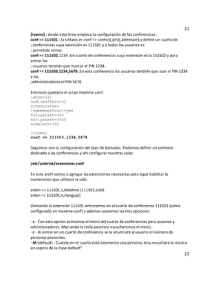 21
[rooms] ; desde esta linea empieza la configuración de las conferencias .
conf => 111501 ; la sintaxis es conf => confno[,pin][,adminpin] y define un cuarto de
; conferencias cuya extensión es 111501 y a todos los usuarios es
; permitido entrar.
conf => 111502,1234 ;Un cuarto de conferencias cuya extensión es la 111502 y para
entrar los
; usuarios tendrán que marcar el PIN 1234.
conf => 111503,1234,5678 ;En esta conferencia los usuarios tendrán que usar el PIN 1234
y los
;administradores el PIN 5678.
Entonces quedaría el script meetme.conf:
[general]
audiobuffers=32
schedule=yes
logmembercount=yes
fuzzystart=300
earlyalert=3600
endalert=120
[rooms]
conf => 111503,1234,5678
Seguimos con la configuración del plan de llamadas. Podemos definir un contexto
dedicado a las conferencias y ahí configurar nuestras salas:
/etc/asterisk/extensions.conf
En este archi vamos a agregar las extensiones necesarias para logar habilitar la
numeracion que utilizará la sala:
exten => 111501,1,Meetme (111501,scM)
exten => 111501,n,Hangup()
Llamando la extensión 111501 entraremos en el cuarto de conferencia 111501 (como
configurado en meetme.conf) y ademas usaremos las tres opciones:
· s - Con esta opción activamos el menú del cuarto de conferencias para usuarios y
administradores. Marcando la tecla asterisco escucharemos el menú.
· c - Al entrar en un cuarto de conferencia se le anunciará al usuario el número de
personas presentes.
· M (default) - Cuando en el cuarto está solamente una persona, ésta escuchara la música
en espera de la clase default”
22
 