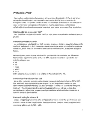 Protocolos VoIP
Hay muchos protocolos involucrados en la transmisión de voz sobre IP. Ya de por sí hay
protocolos de red involucrados como el propio protocolo IP y otros protocolos de
transporte como TCP o UDP. Encima de ellos se colocan los protocolos de señalización de
voz y como si esto fuera poco existen además muchas opciones de protocolos de
señalización disponibles lo que puede hacer que todo suene un poco confuso al principio.
Clasificando los protocolos VoIP
Para simplificar las cosas podríamos clasificar a los protocolos utilizados en la VoIP en tres
grupos.
Protocolos de señalización
Los protocolos de señalización en VoIP cumplen funciones similares a sus homólogos en la
telefonía tradicional, es decir tareas de establecimiento de sesión, control del progreso de
la llamada, entre otras. Se encuentran en la capa 5 del modelo OSI, es decir en la capa de
Sesión.
Existen algunos protocolos de señalización, que han sido desarrollados por diferentes
fabricantes u organismos como la ITU o el IETF, y que se encuentran soportados por
Asterisk. Algunos son:
• SIP
• IAX
• H.323
• MGCP
• SCCP
Entre estos los más populares en el ámbito de Asterisk son SIP e IAX.
Protocolos de transporte de voz
No se debe confundir aquí con protocolos de transporte de bajo nivel como TCP y UDP.
Nos referimos aquí al protocolo que transporta la voz propiamente dicha o lo que
comúnmente se denomina carga útil. Este protocolo se llama RTP (Real-time Transport
Protocol) y función es simple: transportar la voz con el menor retrazo posible. Este
protocolo entra a funcionar una vez que el protocolo de señalización ha establecido la
llamada entre los participantes.
Protocolos de plataforma IP
En esta categoría agruparemos a los protocolos básicos en redes IP y que forman la base
sobre la cual se añaden los protocolos de voz anteriores. En estos protocolos podríamos
mencionar a Ethernet, IP, TCP y UDP.
1
 