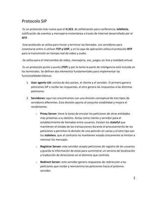 Protocolo SIP
Es un protocolo más nuevo que el H.323, de señalización para conferencia, telefonía,
notificación de eventos y mensajería instantánea a través de Internet desarrollado por el
IETF.
Este protocolo se utiliza para iniciar y terminar las llamadas. Los servidores para
conectarse entre si utilizan TCP y UDP, y en la capa de aplicación utiliza el protocolo RTP
para la transmisión en tiempo real de video y audio.
Se utiliza para el intercambio de video, mensajería, voz, juegos on-line y realidad-virtual.
Es un protocolo punto a punto (P2P) y por lo tanto la parte de inteligencia está incluida en
los terminales. Se definen dos elementos fundamentales para implementar las
funcionalidades básicas:
1. User agents-UA: consta de dos partes, el cliente y el servidor. El primero genera
peticiones SIP y recibe las respuestas, el otro genera las respuestas a las distintas
peticiones.
2. Servidores: aquí nos encontramos con una división conceptual de tres tipos de
servidores diferentes. Esta división aporta al conjunto estabilidad y mejora el
rendimiento:
o Proxy Server: tiene la tarea de enrutar las peticiones de otras entidades
más próximas a su destino. Actúa como cliente y servidor para el
establecimiento de llamadas entre usuarios. Existen los stateful que
mantienen el estado de las transacciones durante el procesamiento de las
peticiones y permiten la división de una petición en varias y el otro tipo son
los stateless, que al contrario no mantienen estado únicamente se limitan a
reenviar los mensajes.
o Registrar Server: este servidor acepta peticiones de registro de los usuarios
y guarda la información de estas para suministrar un servicio de localización
y traducción de direcciones en el dominio que controla.
o Redirect Server: este servidor genera respuestas de redirección a las
peticiones que recibe y reencamina las peticiones hacia el próximo
servidor.
2
 