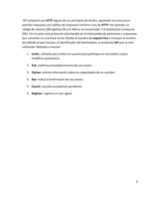 SIP comparte con HTTP alguno de sus principios de diseño, siguiendo una estructura
petición respuesta con coditos de respuesta similares a los de HTTP. Por ejemplo un
código de retorno 200 significa OK y el 404 es no encontrado. Y la localización la basa en
DNS. Por lo tanto este protocolo esta basado en el intercambio de peticiones y respuestas
que consisten en una línea inicial. Recibe el nombre de request line e incluyen el nombre
de método al que invocan, el identificador del destinatario, el protocolo SIP que se está
utilizando. Métodos a invocar:
1. Invite: utilizado para invitar un usuario para participar en una sesión o para
modificar parámetros.
2. Ack: confirma el establecimiento de una sesión.
3. Option: solicita información sobre las capacidades de un servidor.
4. Bye: indica la terminación de una sesión.
5. Cancel: cancela una petición pendiente.
6. Register: registra un user agent.
3
 
