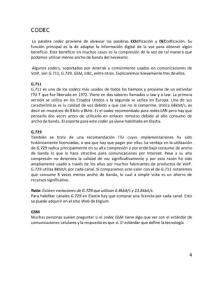 CODEC
La palabra codec proviene de abreviar las palabras COdificación y DECodficación. Su
función principal es la de adaptar la información digital de la voz para obtener algún
beneficio. Este beneficio en muchos casos es la compresión de la voz de tal manera que
podamos utilizar menos ancho de banda del necesario.
Algunos codecs, soportados por Asterisk y comúnmente usados en comunicaciones de
VoIP, son G.711, G.729, GSM, iLBC, entre otros. Explicaremos brevemente tres de ellos.
G.711
G.711 es uno de los codecs más usados de todos los tiempos y proviene de un estándar
ITU-T que fue liberado en 1972. Viene en dos sabores llamados u-law y a-law. La primera
versión se utiliza en los Estados Unidos y la segunda se utiliza en Europa. Una de sus
características es la calidad de voz debido a que casi no la comprime. Utiliza 64kbit/s, es
decir un muestreo de 8 bits a 8kHz. Es el codec recomendado para redes LAN pero hay que
pensarlo dos veces antes de utilizarlo en enlaces remotos debido al alto consumo de
ancho de banda. El soporte para este codec ya viene habilitado en Elastix.
G.729
También se trata de una recomendación ITU cuyas implementaciones ha sido
históricamente licenciadas, o sea que hay que pagar por ellas. La ventaja en la utilización
de G.729 radica principalmente en su alta compresión y por ende bajo consumo de ancho
de banda lo que lo hace atractivo para comunicaciones por Internet. Pese a su alta
compresión no deteriora la calidad de voz significativamente y por esta razón ha sido
ampliamente usado a través de los años por muchos fabricantes de productos de VoIP.
G.729 utiliza 8kbit/s por cada canal. Si comparamos este valor con el de G.711 notaremos
que consume 8 veces menos ancho de banda, lo cual a simple vista es un ahorro de
recursos significativo.
Nota: Existen variaciones de G.729 que utilizan 6.4kbit/s y 11.8kbit/s.
Para habilitar canales G.729 en Elastix hay que comprar una licencia por cada canal. Esto
se puede adquirir en el sitio Web de Digium.
GSM
Muchas personas suelen preguntar si el codec GSM tiene algo que ver con el estándar de
comunicaciones celulares y la respuesta es que sí. El estándar que define la tecnología
4
 