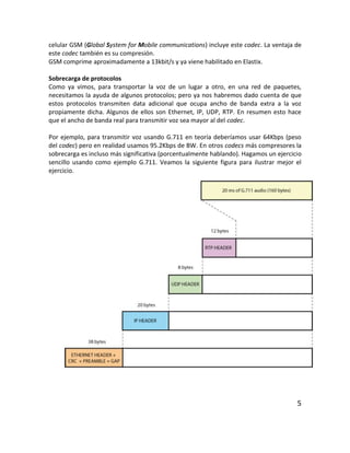 celular GSM (Global System for Mobile communications) incluye este codec. La ventaja de
este codec también es su compresión.
GSM comprime aproximadamente a 13kbit/s y ya viene habilitado en Elastix.
Sobrecarga de protocolos
Como ya vimos, para transportar la voz de un lugar a otro, en una red de paquetes,
necesitamos la ayuda de algunos protocolos; pero ya nos habremos dado cuenta de que
estos protocolos transmiten data adicional que ocupa ancho de banda extra a la voz
propiamente dicha. Algunos de ellos son Ethernet, IP, UDP, RTP. En resumen esto hace
que el ancho de banda real para transmitir voz sea mayor al del codec.
Por ejemplo, para transmitir voz usando G.711 en teoría deberíamos usar 64Kbps (peso
del codec) pero en realidad usamos 95.2Kbps de BW. En otros codecs más compresores la
sobrecarga es incluso más significativa (porcentualmente hablando). Hagamos un ejercicio
sencillo usando como ejemplo G.711. Veamos la siguiente figura para ilustrar mejor el
ejercicio.
5
 