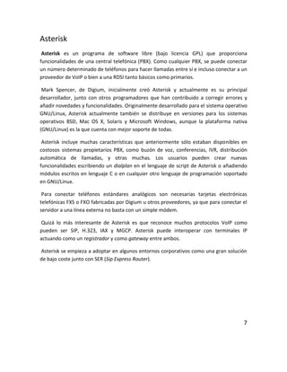 Asterisk
Asterisk es un programa de software libre (bajo licencia GPL) que proporciona
funcionalidades de una central telefónica (PBX). Como cualquier PBX, se puede conectar
un número determinado de teléfonos para hacer llamadas entre sí e incluso conectar a un
proveedor de VoIP o bien a una RDSI tanto básicos como primarios.
Mark Spencer, de Digium, inicialmente creó Asterisk y actualmente es su principal
desarrollador, junto con otros programadores que han contribuido a corregir errores y
añadir novedades y funcionalidades. Originalmente desarrollado para el sistema operativo
GNU/Linux, Asterisk actualmente también se distribuye en versiones para los sistemas
operativos BSD, Mac OS X, Solaris y Microsoft Windows, aunque la plataforma nativa
(GNU/Linux) es la que cuenta con mejor soporte de todas.
Asterisk incluye muchas características que anteriormente sólo estaban disponibles en
costosos sistemas propietarios PBX, como buzón de voz, conferencias, IVR, distribución
automática de llamadas, y otras muchas. Los usuarios pueden crear nuevas
funcionalidades escribiendo un dialplan en el lenguaje de script de Asterisk o añadiendo
módulos escritos en lenguaje C o en cualquier otro lenguaje de programación soportado
en GNU/Linux.
Para conectar teléfonos estándares analógicos son necesarias tarjetas electrónicas
telefónicas FXS o FXO fabricadas por Digium u otros proveedores, ya que para conectar el
servidor a una línea externa no basta con un simple módem.
Quizá lo más interesante de Asterisk es que reconoce muchos protocolos VoIP como
pueden ser SIP, H.323, IAX y MGCP. Asterisk puede interoperar con terminales IP
actuando como un registrador y como gateway entre ambos.
Asterisk se empieza a adoptar en algunos entornos corporativos como una gran solución
de bajo coste junto con SER (Sip Express Router).
7
 