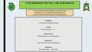 UNIVERSIDAD TÉCNICA DE BABAHOYO
FACULTAD DE CIECNIAS JURÍDICAS Y DE EDUCACIÓN
PEDAGOGÍA DE LAS CIENCIAS EXPERIMENTALES
(LICENCIATURA EN PEDAGOGÍA DE LA INFORMÁTICA)
NOMBRE:
Carlos Elián Toalombo Párraga
CURSO:
Octavo Semestre “ A ‘’
ASIGNATURA:
Mantenimiento de los Ordenadores
DOCENTE:
Msc. Juan Carlos Guevara Espinoza
PERIODO:
Noviembre 2021 – Abril 2022
 