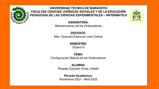 UNIVERSIDAD TÉCNICA DE BABAHOYO
FACULTAD CIENCIAS JURÍDICAS SOCIALES Y DE LA EDUCACIÓN
PEDAGOGÌA DE LAS CIENCIAS EXPERIMENTALES – INFORMÁTICA
ASIGNATURA:
Mantenimiento de los Ordenadores
DOCENTE:
Msc. Guevara Espinoza Juan Carlos
SEMESTRE:
Octavo A
TEMA:
Configuración Básica de los Ordenadores
ALUMNA:
Rosado Caicedo Cindy Lilibeth
Periodo Académico:
Noviembre 2021 - Abril 2022
 
