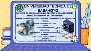 UNIVERSIDAD TÉCNICA DE
BABAHOYO
FACULTAD DE CIENCIAS JURÍDICAS SOCIALES Y DE LA EDUCACIÓN
ESCUELA DE CIENCIAS DE LA EDUCACIÓN
CARRERA: PEDAGOGÍA DE LAS CIENCIAS EXPERIMENTALES (INFORMÁTICA)
NOMBRE:
ANGEL ALEXIS ALCIVAR TELLO
CURSO:
OCTAVO SEMESTRE “A”
ASIGNATURA:
MANTENIMIENTO DE LOS ORDENADORES
DOCENTE:
JUAN CARLOS GUEVARA ESPINOZA
PERIODO:
NOVIEMBRE 2021 - ABRIL 2022
 