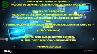 UNIVERSIDAD TÈCNICA DE BABAHOYO
FACULTAD DE CIENCIAS JURIDICAS SOCIALES Y DE LA EDUCACIÒN
ESCUELA DE LA EDUCACIÒN
PEDAGOGIA DE LAS CIENCIAS EXPERIMENTALES – INFORMÀTICA
ASIGNATURA: MANTENIMIENTO DE LOS ORDENADORES
TEMA:
CONFIGURACIÓN BÁSICA DE LOS ORDENADORES APLICANDO AL ICONO DE
SISTEMA
CURSO: OCTAVO “A”
DOCENTE: JUAN CARLOS GUEVARA ESPINOZA
ALUMNA: CINDY REBECA ROCAFUERTE ARTEAGA
◦ PERIODO: 2021-2022
 