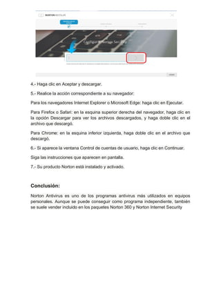 4.- Haga clic en Aceptar y descargar.
5.- Realice la acción correspondiente a su navegador:
Para los navegadores Internet Explorer o Microsoft Edge: haga clic en Ejecutar.
Para Firefox o Safari: en la esquina superior derecha del navegador, haga clic en
la opción Descargar para ver los archivos descargados, y haga doble clic en el
archivo que descargó.
Para Chrome: en la esquina inferior izquierda, haga doble clic en el archivo que
descargó.
6.- Si aparece la ventana Control de cuentas de usuario, haga clic en Continuar.
Siga las instrucciones que aparecen en pantalla.
7.- Su producto Norton está instalado y activado.
Conclusión:
Norton Antivirus es uno de los programas antivirus más utilizados en equipos
personales. Aunque se puede conseguir como programa independiente, también
se suele vender incluido en los paquetes Norton 360 y Norton Internet Security
 