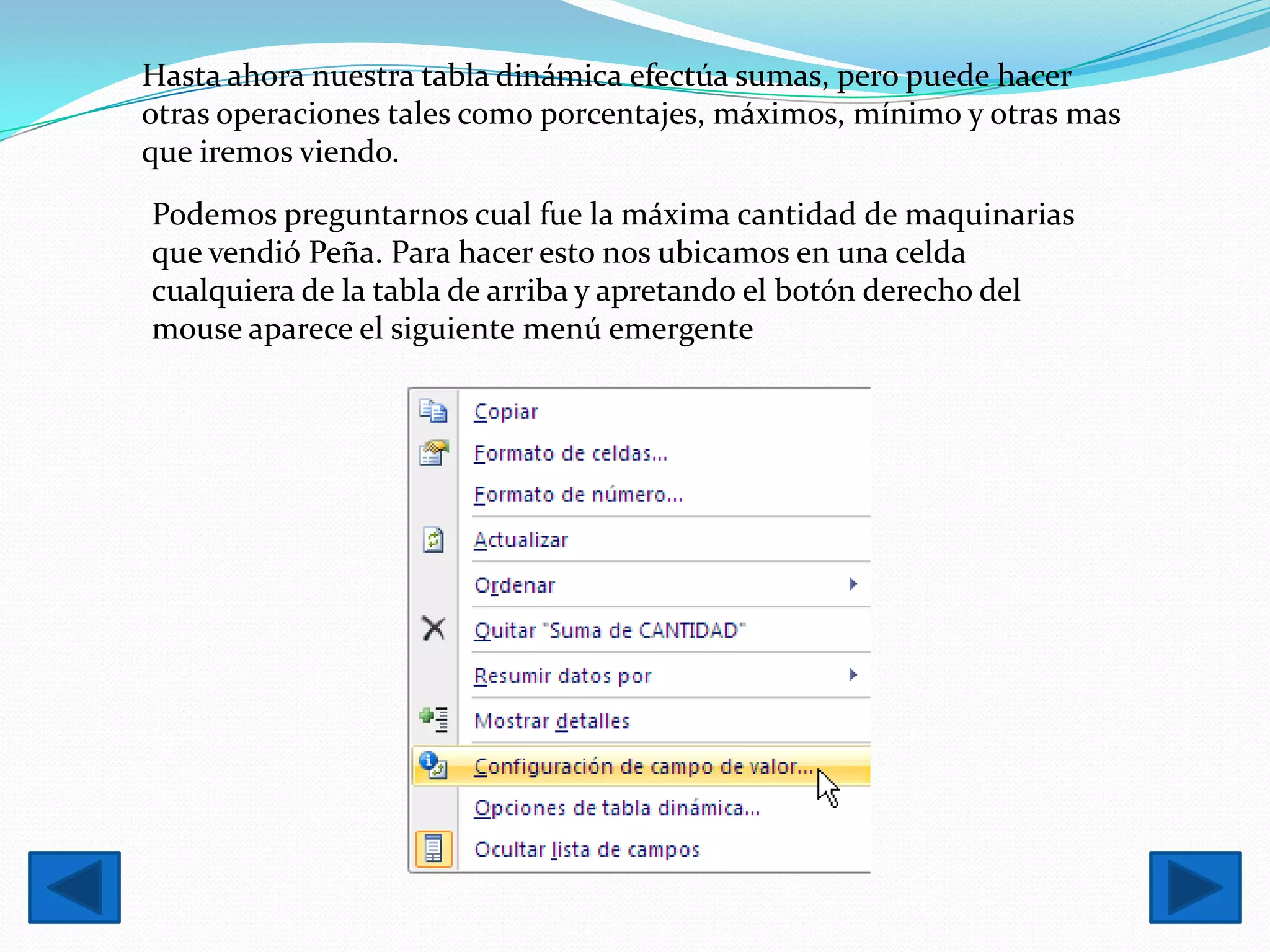 Hasta ahora nuestra tabla dinámica efectúa sumas, pero puede hacer
otras operaciones tales como porcentajes, máximos, mínimo y otras mas
que iremos viendo.
Podemos preguntarnos cual fue la máxima cantidad de maquinarias
que vendió Peña. Para hacer esto nos ubicamos en una celda
cualquiera de la tabla de arriba y apretando el botón derecho del
mouse aparece el siguiente menú emergente
 