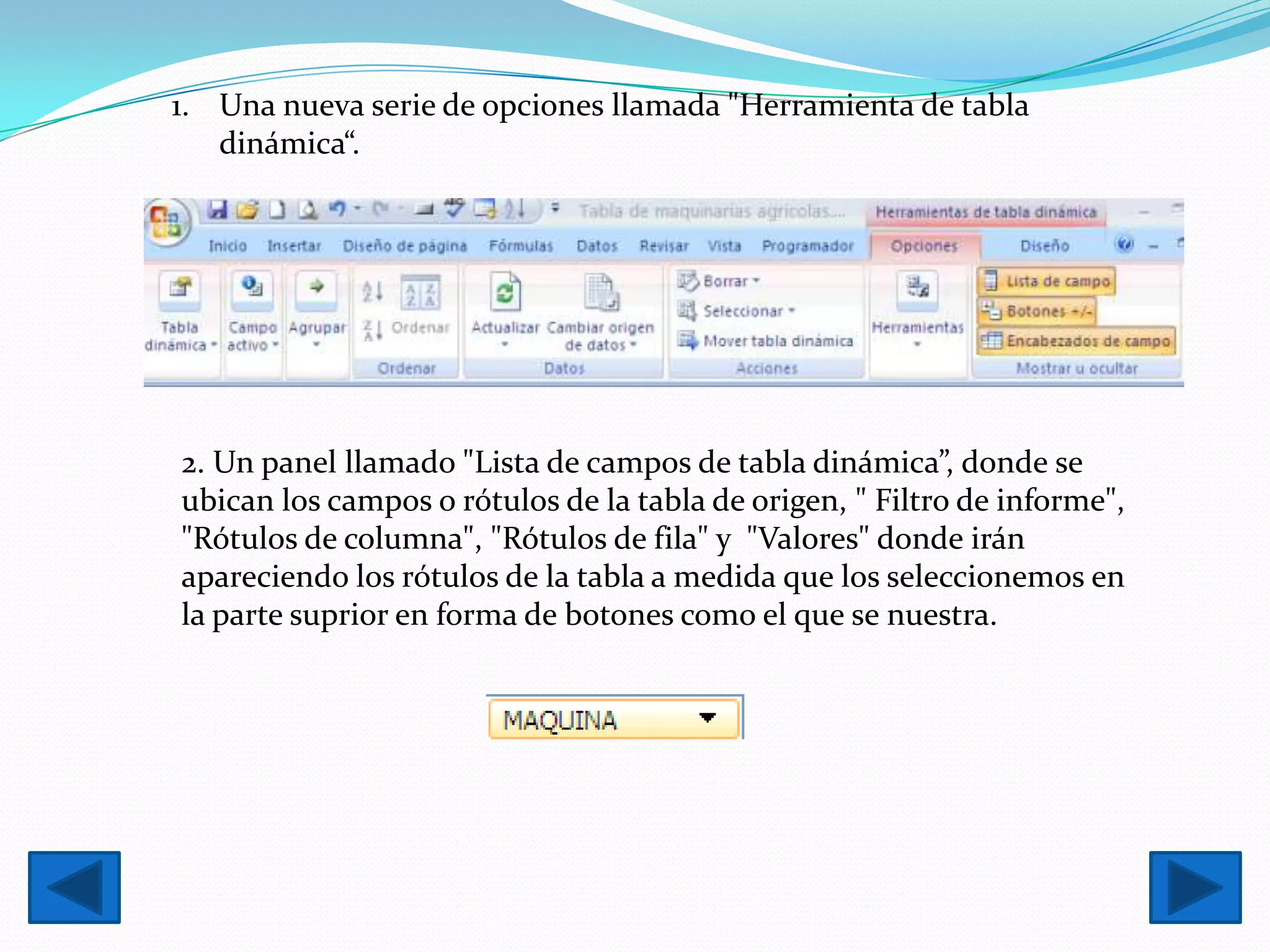 1. Una nueva serie de opciones llamada "Herramienta de tabla
   dinámica“.




2. Un panel llamado "Lista de campos de tabla dinámica”, donde se
ubican los campos o rótulos de la tabla de origen, " Filtro de informe",
"Rótulos de columna", "Rótulos de fila" y "Valores" donde irán
apareciendo los rótulos de la tabla a medida que los seleccionemos en
la parte suprior en forma de botones como el que se nuestra.
 