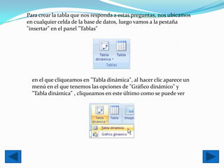 Para crear la tabla que nos responda a estas preguntas, nos ubicamos
en cualquier celda de la base de datos, luego vamos a la pestaña
"insertar" en el panel "Tablas"




  en el que cliqueamos en "Tabla dinámica", al hacer clic aparece un
  menú en el que tenemos las opciones de "Gráfico dinámico" y
  "Tabla dinámica" , cliqueamos en este último como se puede ver
 