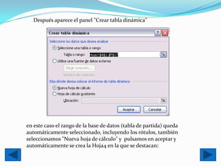 Después aparece el panel "Crear tabla dinámica"




en este caso el rango de la base de datos (tabla de partida) queda
automáticamente seleccionado, incluyendo los rótulos, también
seleccionamos "Nueva hoja de cálculo" y pulsamos en aceptar y
automáticamente se crea la Hoja4 en la que se destacan:
 