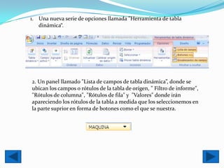 1. Una nueva serie de opciones llamada "Herramienta de tabla
   dinámica“.




2. Un panel llamado "Lista de campos de tabla dinámica”, donde se
ubican los campos o rótulos de la tabla de origen, " Filtro de informe",
"Rótulos de columna", "Rótulos de fila" y "Valores" donde irán
apareciendo los rótulos de la tabla a medida que los seleccionemos en
la parte suprior en forma de botones como el que se nuestra.
 