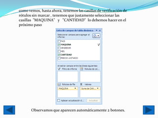 como vemos, hasta ahora, tenemos las casillas de verificación de
rótulos sin marcar , tenemos que justamente seleccionar las
casillas "MAQUINA" y "CANTIDAD" lo debemos hacer en el
próximo paso




       Observamos que aparecen automáticamente 2 botones.
 