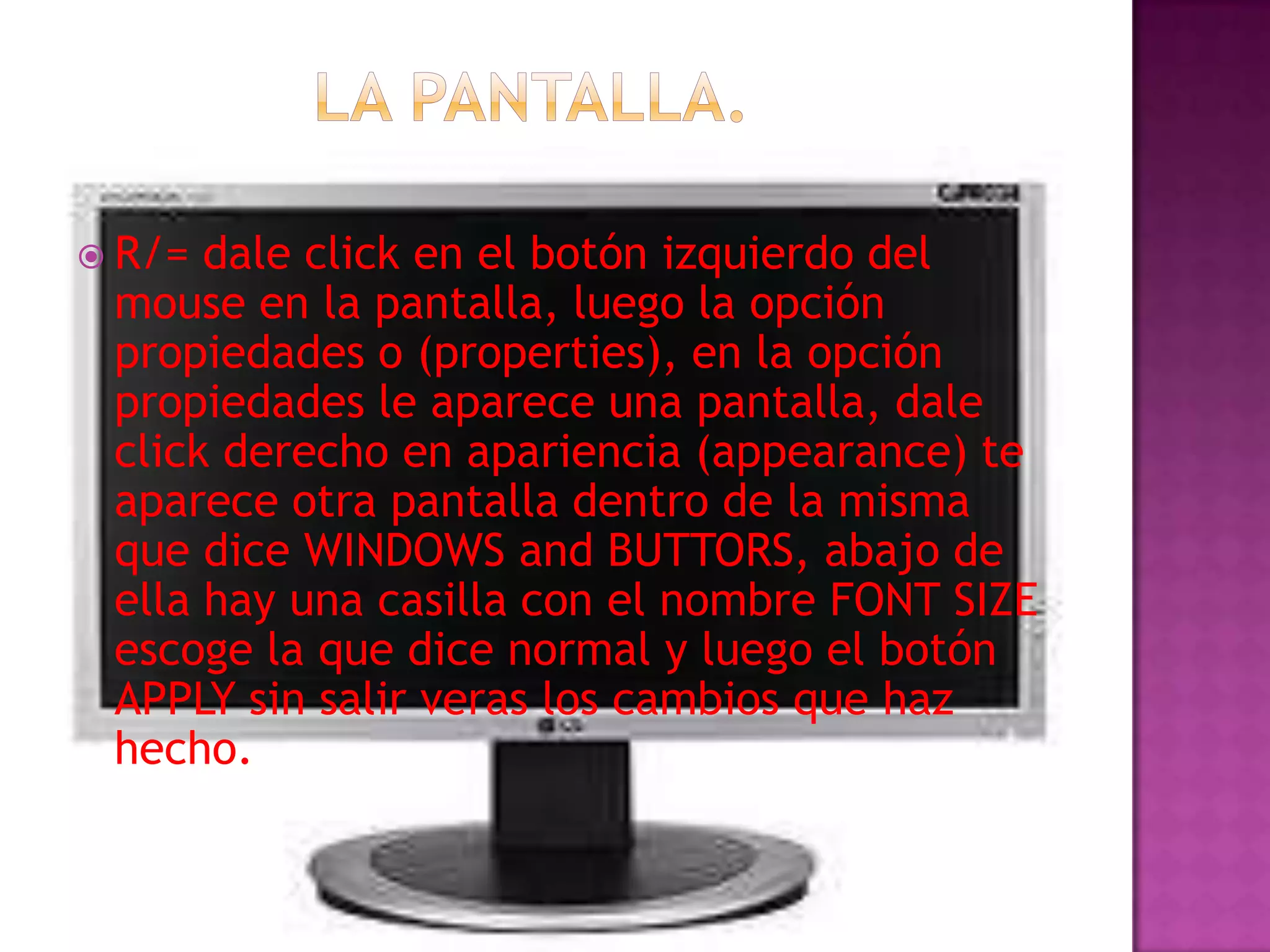 R/= dale click en el botón izquierdo del
 mouse en la pantalla, luego la opción
 propiedades o (properties), en la opción
 propiedades le aparece una pantalla, dale
 click derecho en apariencia (appearance) te
 aparece otra pantalla dentro de la misma
 que dice WINDOWS and BUTTORS, abajo de
 ella hay una casilla con el nombre FONT SIZE
 escoge la que dice normal y luego el botón
 APPLY sin salir veras los cambios que haz
 hecho.
 