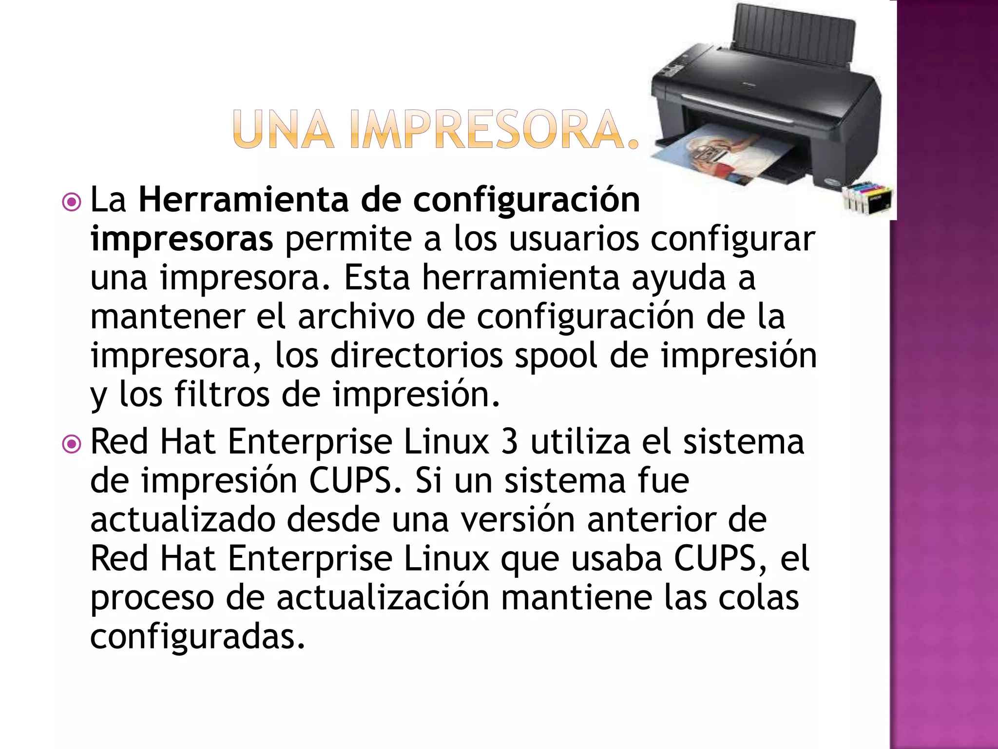  La Herramienta de configuración de
  impresoras permite a los usuarios configurar
  una impresora. Esta herramienta ayuda a
  mantener el archivo de configuración de la
  impresora, los directorios spool de impresión
  y los filtros de impresión.
 Red Hat Enterprise Linux 3 utiliza el sistema
  de impresión CUPS. Si un sistema fue
  actualizado desde una versión anterior de
  Red Hat Enterprise Linux que usaba CUPS, el
  proceso de actualización mantiene las colas
  configuradas.
 