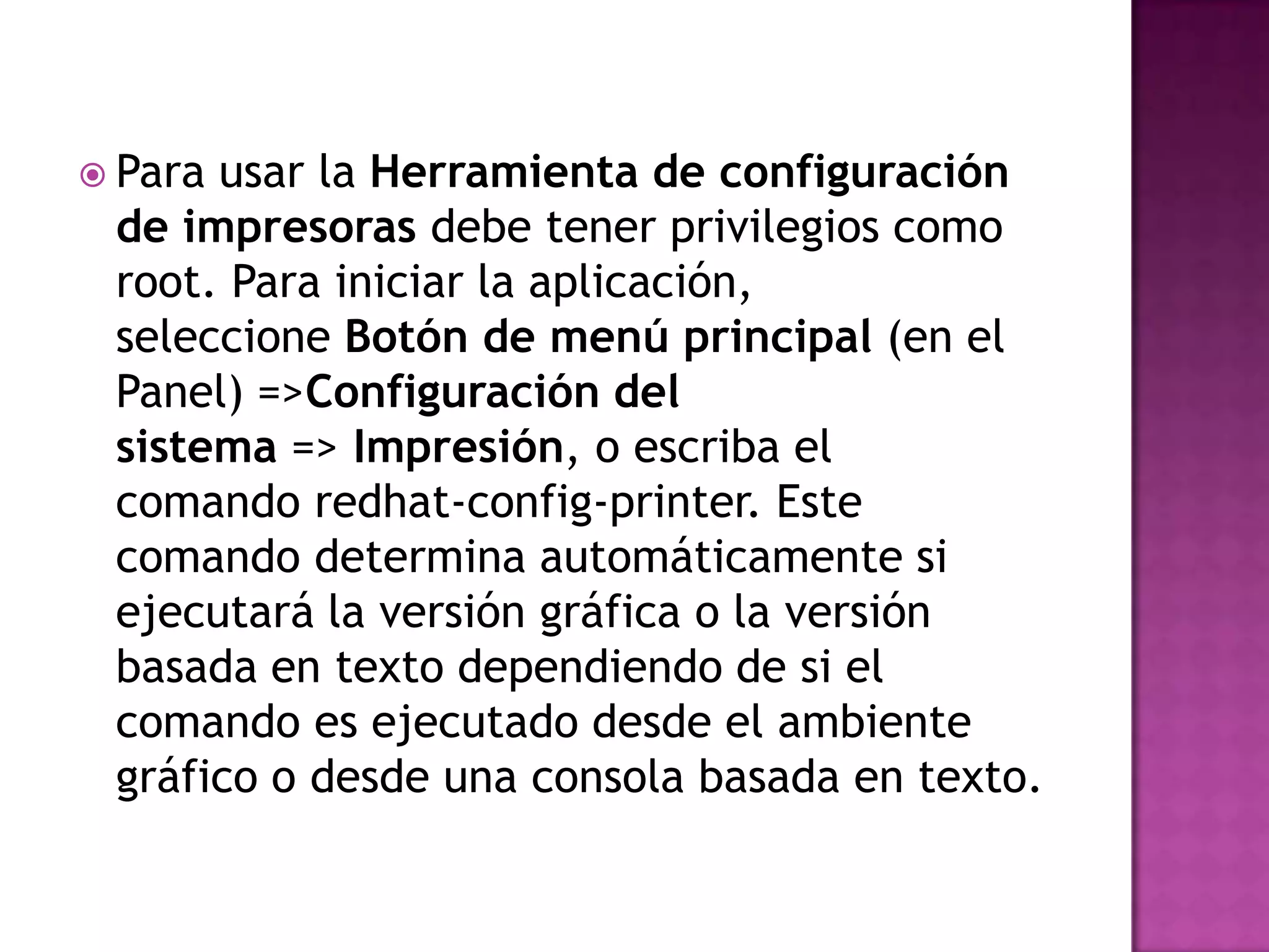  Parausar la Herramienta de configuración
 de impresoras debe tener privilegios como
 root. Para iniciar la aplicación,
 seleccione Botón de menú principal (en el
 Panel) =>Configuración del
 sistema => Impresión, o escriba el
 comando redhat-config-printer. Este
 comando determina automáticamente si
 ejecutará la versión gráfica o la versión
 basada en texto dependiendo de si el
 comando es ejecutado desde el ambiente
 gráfico o desde una consola basada en texto.
 