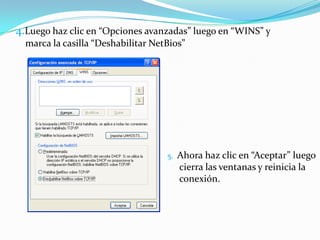 4.Luego haz clic en “Opciones avanzadas” luego en “WINS” y
  marca la casilla “Deshabilitar NetBios”




                                    5.   Ahora haz clic en “Aceptar” luego
                                         cierra las ventanas y reinicia la
                                         conexión.
 