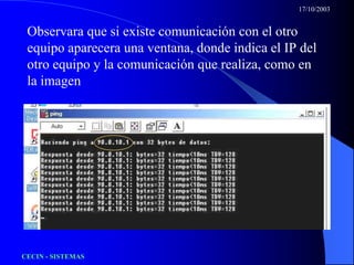 17/10/2003


 Observara que si existe comunicación con el otro
 equipo aparecera una ventana, donde indica el IP del
 otro equipo y la comunicación que realiza, como en
 la imagen




CECIN - SISTEMAS
 
