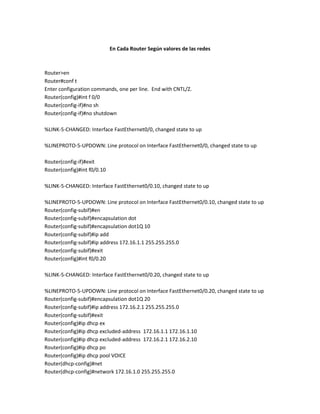 En Cada Router Según valores de las redes



Router>en
Router#conf t
Enter configuration commands, one per line. End with CNTL/Z.
Router(config)#int f 0/0
Router(config-if)#no sh
Router(config-if)#no shutdown

%LINK-5-CHANGED: Interface FastEthernet0/0, changed state to up

%LINEPROTO-5-UPDOWN: Line protocol on Interface FastEthernet0/0, changed state to up

Router(config-if)#exit
Router(config)#int f0/0.10

%LINK-5-CHANGED: Interface FastEthernet0/0.10, changed state to up

%LINEPROTO-5-UPDOWN: Line protocol on Interface FastEthernet0/0.10, changed state to up
Router(config-subif)#en
Router(config-subif)#encapsulation dot
Router(config-subif)#encapsulation dot1Q 10
Router(config-subif)#ip add
Router(config-subif)#ip address 172.16.1.1 255.255.255.0
Router(config-subif)#exit
Router(config)#int f0/0.20

%LINK-5-CHANGED: Interface FastEthernet0/0.20, changed state to up

%LINEPROTO-5-UPDOWN: Line protocol on Interface FastEthernet0/0.20, changed state to up
Router(config-subif)#encapsulation dot1Q 20
Router(config-subif)#ip address 172.16.2.1 255.255.255.0
Router(config-subif)#exit
Router(config)#ip dhcp ex
Router(config)#ip dhcp excluded-address 172.16.1.1 172.16.1.10
Router(config)#ip dhcp excluded-address 172.16.2.1 172.16.2.10
Router(config)#ip dhcp po
Router(config)#ip dhcp pool VOICE
Router(dhcp-config)#net
Router(dhcp-config)#network 172.16.1.0 255.255.255.0
 