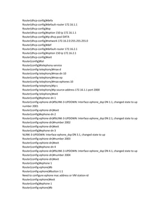 Router(dhcp-config)#defa
Router(dhcp-config)#default-router 172.16.1.1
Router(dhcp-config)#op
Router(dhcp-config)#option 150 ip 172.16.1.1
Router(dhcp-config)#ip dhcp pool DATA
Router(dhcp-config)#network 172.16.2.0 255.255.255.0
Router(dhcp-config)#def
Router(dhcp-config)#default-router 172.16.2.1
Router(dhcp-config)#option 150 ip 172.16.2.1
Router(dhcp-config)#exit
Router(config)#tel
Router(config)#telephony-service
Router(config-telephony)#max-d
Router(config-telephony)#max-dn 10
Router(config-telephony)#max-ep
Router(config-telephony)#max-ephones 10
Router(config-telephony)#ip s
Router(config-telephony)#ip source-address 172.16.1.1 port 2000
Router(config-telephony)#exit
Router(config)#ephone-dn 1
Router(config-ephone-dn)#%LINK-3-UPDOWN: Interface ephone_dsp DN 1.1, changed state to up
number 2001
Router(config-ephone-dn)#exit
Router(config)#ephone-dn 2
Router(config-ephone-dn)#%LINK-3-UPDOWN: Interface ephone_dsp DN 2.1, changed state to up
Router(config-ephone-dn)#number 2002
Router(config-ephone-dn)#exit
Router(config)#ephone-dn 3
%LINK-3-UPDOWN: Interface ephone_dsp DN 3.1, changed state to up
Router(config-ephone-dn)#number 2003
Router(config-ephone-dn)#exit
Router(config)#ephone-dn 4
Router(config-ephone-dn)#%LINK-3-UPDOWN: Interface ephone_dsp DN 4.1, changed state to up
Router(config-ephone-dn)#number 2004
Router(config-ephone-dn)#exit
Router(config)#ephone 1
Router(config-ephone)#b
Router(config-ephone)#button 1:1
Need to configure ephone mac address or VM station-id
Router(config-ephone)#exit
Router(config)#ephone 1
Router(config-ephone)#b
 