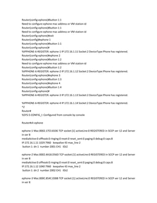 Router(config-ephone)#button 1:1
Need to configure ephone mac address or VM station-id
Router(config-ephone)#button 1:1
Need to configure ephone mac address or VM station-id
Router(config-ephone)#exit
Router(config)#ephone 1
Router(config-ephone)#button 1:1
Router(config-ephone)#
%IPPHONE-6-REGISTER: ephone-1 IP:172.16.1.11 Socket:2 DeviceType:Phone has registered.
Router(config-ephone)#ephone 2
Router(config-ephone)#button 1:2
Need to configure ephone mac address or VM station-id
Router(config-ephone)#button 1:2
%IPPHONE-6-REGISTER: ephone-2 IP:172.16.1.12 Socket:2 DeviceType:Phone has registered.
Router(config-ephone)#ephone 3
Router(config-ephone)#button 1:3
Router(config-ephone)#ephone 4
Router(config-ephone)#button 1:4
Router(config-ephone)#
%IPPHONE-6-REGISTER: ephone-3 IP:172.16.1.13 Socket:2 DeviceType:Phone has registered.

%IPPHONE-6-REGISTER: ephone-4 IP:172.16.1.14 Socket:2 DeviceType:Phone has registered.
^Z
Router#
%SYS-5-CONFIG_I: Configured from console by console

Router#sh ephone

ephone-1 Mac:0002.17E3.8106 TCP socket:[1] activeLine:0 REGISTERED in SCCP ver 12 and Server
in ver 8
mediaActive:0 offhook:0 ringing:0 reset:0 reset_sent:0 paging 0 debug:0 caps:8
IP:172.16.1.11 1029 7960 keepalive 43 max_line 2
 button 1: dn 1 number 2001 CH1 IDLE

ephone-2 Mac:0002.4A18.D56D TCP socket:[1] activeLine:0 REGISTERED in SCCP ver 12 and Server
in ver 8
mediaActive:0 offhook:0 ringing:0 reset:0 reset_sent:0 paging 0 debug:0 caps:8
IP:172.16.1.12 1040 7960 keepalive 43 max_line 2
 button 1: dn 2 number 2002 CH1 IDLE

ephone-3 Mac:000C.854C.03BB TCP socket:[1] activeLine:0 REGISTERED in SCCP ver 12 and Server
in ver 8
 