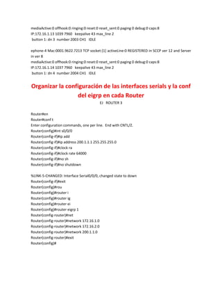 mediaActive:0 offhook:0 ringing:0 reset:0 reset_sent:0 paging 0 debug:0 caps:8
IP:172.16.1.13 1039 7960 keepalive 43 max_line 2
 button 1: dn 3 number 2003 CH1 IDLE

ephone-4 Mac:0001.9622.7213 TCP socket:[1] activeLine:0 REGISTERED in SCCP ver 12 and Server
in ver 8
mediaActive:0 offhook:0 ringing:0 reset:0 reset_sent:0 paging 0 debug:0 caps:8
IP:172.16.1.14 1037 7960 keepalive 43 max_line 2
 button 1: dn 4 number 2004 CH1 IDLE


Organizar la configuración de las interfaces serials y la conf
                 del eigrp en cada Router
                                         EJ ROUTER 3

Router#en
Router#conf t
Enter configuration commands, one per line. End with CNTL/Z.
Router(config)#int s0/0/0
Router(config-if)#ip add
Router(config-if)#ip address 200.1.1.1 255.255.255.0
Router(config-if)#clock ra
Router(config-if)#clock rate 64000
Router(config-if)#no sh
Router(config-if)#no shutdown

%LINK-5-CHANGED: Interface Serial0/0/0, changed state to down
Router(config-if)#exit
Router(config)#rou
Router(config)#router i
Router(config)#router ig
Router(config)#router ei
Router(config)#router eigrp 1
Router(config-router)#net
Router(config-router)#network 172.16.1.0
Router(config-router)#network 172.16.2.0
Router(config-router)#network 200.1.1.0
Router(config-router)#exit
Router(config)#
 