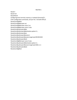 ROUTER 1
Router>
Router>en
Router#conf
Configuring from terminal, memory, or network [terminal]? t
Enter configuration commands, one per line. End with CNTL/Z.
Router(config)#dial
Router(config)#dial-peer voi
Router(config)#dial-peer voice 1 vo
Router(config)#dial-peer voice 1 voip
Router(config-dial-peer)#des
Router(config-dial-peer)#destination-pattern 3...
Router(config-dial-peer)#ses
Router(config-dial-peer)#session t
Router(config-dial-peer)#session target ipv4:99.99.99.99
Router(config-dial-peer)#exit
Router(config)#dial-peer voice 2 voip
Router(config-dial-peer)#destination-pattern 2...
Router(config-dial-peer)#session target ipv4:200.1.1.1
Router(config-dial-peer)#exit
Router(config)#exit
 