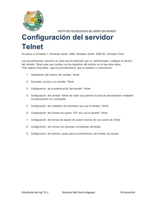 INSTITUTO TECNOLOGICO DEL NORTE DE NAYARIT 
Configuración del servidor 
Telnet 
Se aplica a: Windows 7, Windows Server 2008, Windows Server 2008 R2, Windows Vista 
Los procedimientos descritos en esta sección permiten que un administrador configure el servicio 
del servidor Telnet para que cumpla con los requisitos del entorno en el que éste opera. 
Para realizar esta tarea, siga los procedimientos que se detallan a continuación: 
1. Habilitación del servicio del servidor Telnet 
2. Conceder acceso a un servidor Telnet 
3. Configuración de la autenticación del servidor Telnet 
4. Configuración del servidor Telnet de modo que permita acceso de administrador mediante 
la autenticación de contraseña 
5. Configuración del intérprete de comandos que usa el servidor Telnet 
6. Configuración del número de puerto TCP que usa el servidor Telnet 
7. Configuración del tiempo de espera de sesión inactiva de una sesión de Telnet 
8. Configuración del número de sesiones simultáneas admitidas 
9. Configuración del dominio usado para la autenticación del nombre de usuario 
Estudiante de Ing. Tic´s Gustavo Yael Guerra Aguayo VII semestre 
 