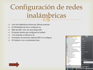 Configuración de redes
inalámbricas









Una red inalámbrica ofrece los últimos avances
En flexibilidad de red y configurar es
Mas sencillo. Una vez que tenga todo
El equipo tendrá que configurar el modem
Y la conexión a internet si el
Proveedor de servicios internet (ISP) no configuro
El modem si va a conectarse línea

 