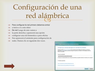 Configuración de una
red alámbrica









Para configurar la red primero debemos entrar
a inicio e ir a mis sitios
De red Luego de esto vamos a
la parte derecha y aparecerá una opción
configurar una red domestica o para oficina
Nos aparecerá el asistente para configuración de
redes. Damos clic en siguiente dos veces.

 