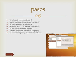 pasos









En esta parte nos preguntara si el
equipo se conecta directamente a internet, si
Se conecta a través de una puerta
de enlace u otro. La escogemos dependiendo.
En este caso escogemos la segunda
debemos colocar una descripción al equipo y
un nombre cualquiera par identificarlo en la red.

 