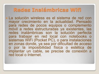 Redes Inalámbricas Wifi La solución wireless es el sistema de red con mayor crecimiento en la actualidad. Pensado para redes de pocos equipos o complemento móvil a redes estructuradas ya existentes, las redes inalámbricas son la solución perfecta para trabajar en red local con notebooks o sistemas WiFi (Pocket PC), o para instalaciones en zonas donde, ya sea por dificultad de acceso o por la imposibilidad física o estética de implantar un cable, se precise de conexión a red local o Internet.