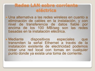 Redes LAN sobre corriente eléctricaUna alternativa a las redes wireless en cuanto a eliminación de cables en la instalación, y con nivel de transferencia de datos fiable por encima de los 100 MB/segson las redes basadas en la instalación eléctrica.Mediante dispositivos especiales que transmiten la señal Ethernet a través de la instalación existente de electricidad podemos crear una red local con tomas en cualquier punto donde ya exista una toma de corriente. 